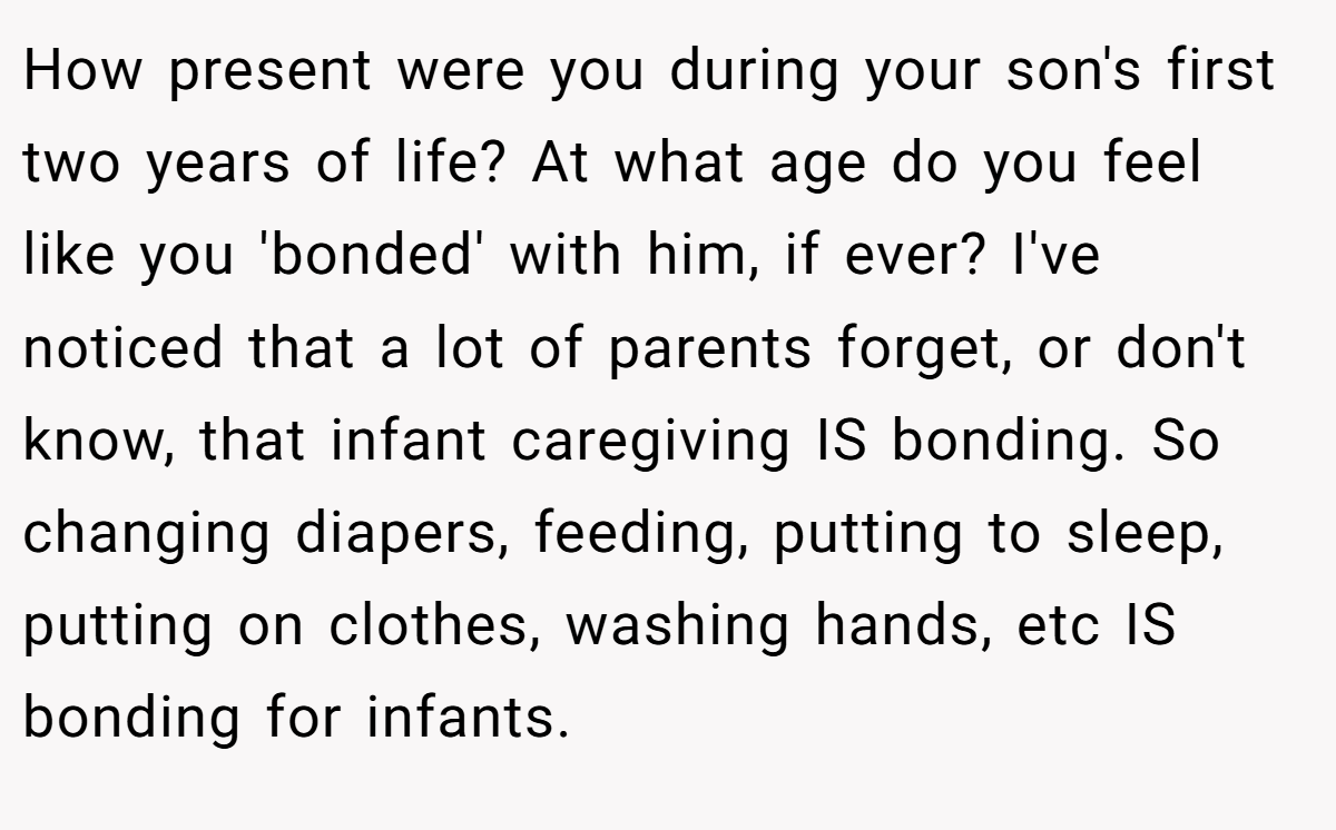 How present were you during your son's first two years of life? At what age do you feel like you 'bonded' with him, if ever? I've noticed that a lot of parents forget, or don't know, that infant caregiving IS bonding. So changing diapers, feeding, putting to sleep, putting on clothes, washing hands, etc IS bonding for infants.