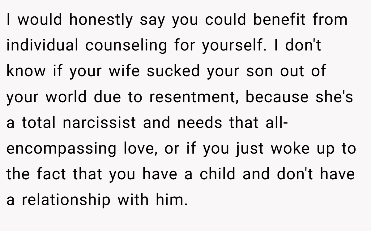 I would honestly say you could benefit from individual counseling for yourself. I don't know if your wife sucked your son out of your world due to resentment, because she's a total narcissist and needs that all-encompassing love, or if you just woke up to the fact that you have a child and don't have a relationship with him.