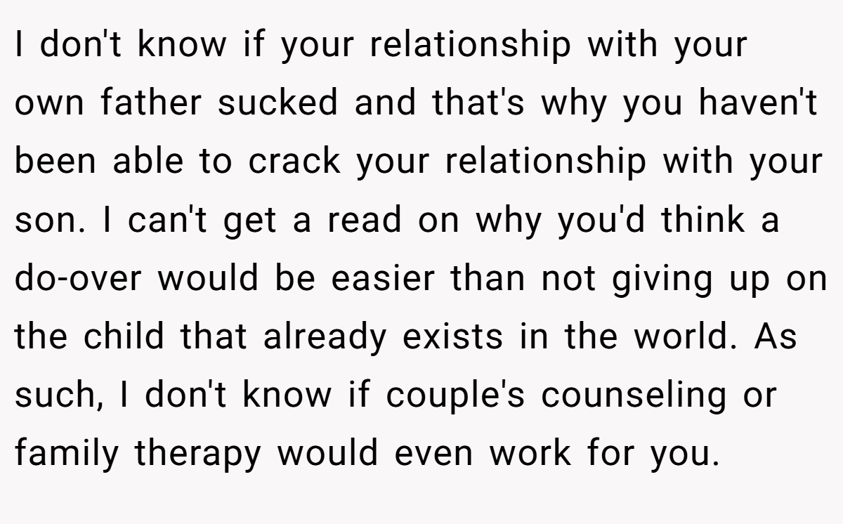 I don't know if your relationship with your own father sucked and that's why you haven't been able to crack your relationship with your son. I can't get a read on why you'd think a do-over would be easier than not giving up on the child that already exists in the world. As such, I don't know if couple's counseling or family therapy would even work for you.