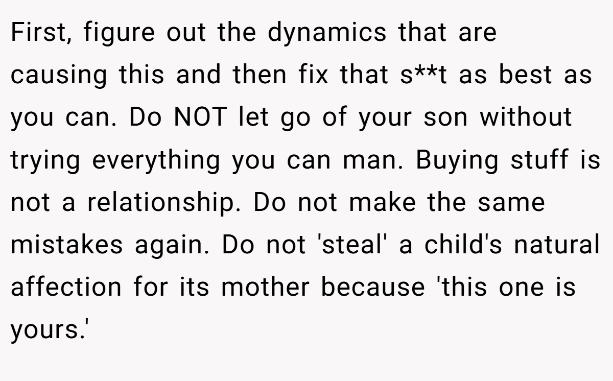 First, figure out the dynamics that are causing this and then fix that s**t as best as you can. Do NOT let go of your son without trying everything you can man. Buying stuff is not a relationship. Do not make the same mistakes again. Do not 'steal' a child's natural affection for its mother because 'this one is yours.'