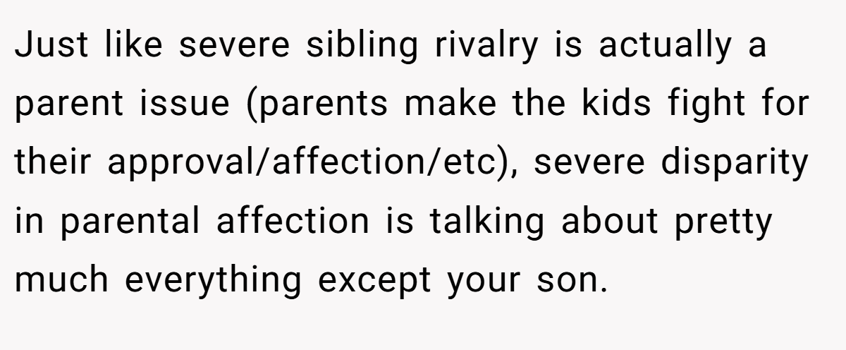 Just like severe sibling rivalry is actually a parent issue (parents make the kids fight for their approval/affection/etc), severe disparity in parental affection is talking about pretty much everything except your son.