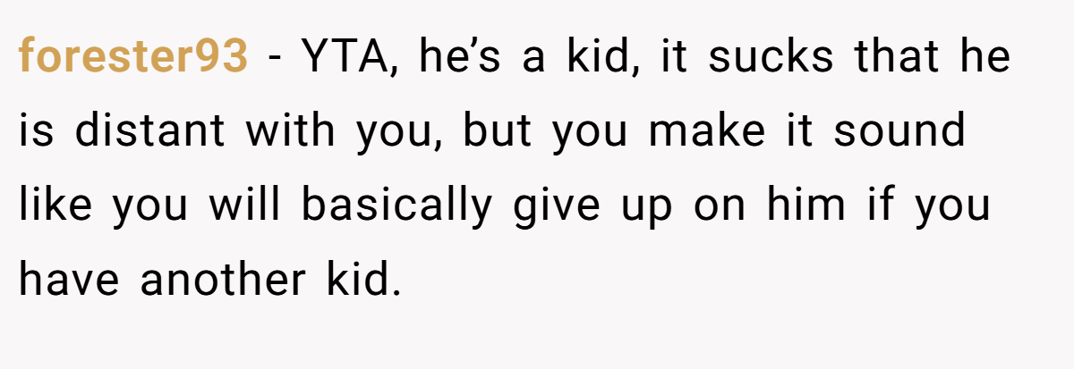 forester93 − YTA, he’s a kid, it sucks that he is distant with you, but you make it sound like you will basically give up on him if you have another kid.
