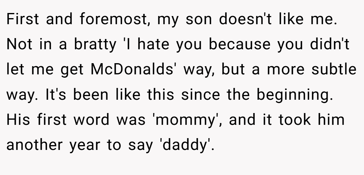 First and foremost, my son doesn't like me. Not in a bratty 'I hate you because you didn't let me get McDonalds' way, but a more subtle way. It's been like this since the beginning. His first word was 'mommy', and it took him another year to say 'daddy'.