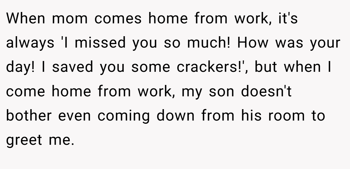 When mom comes home from work, it's always 'I missed you so much! How was your day! I saved you some crackers!', but when I come home from work, my son doesn't bother even coming down from his room to greet me.