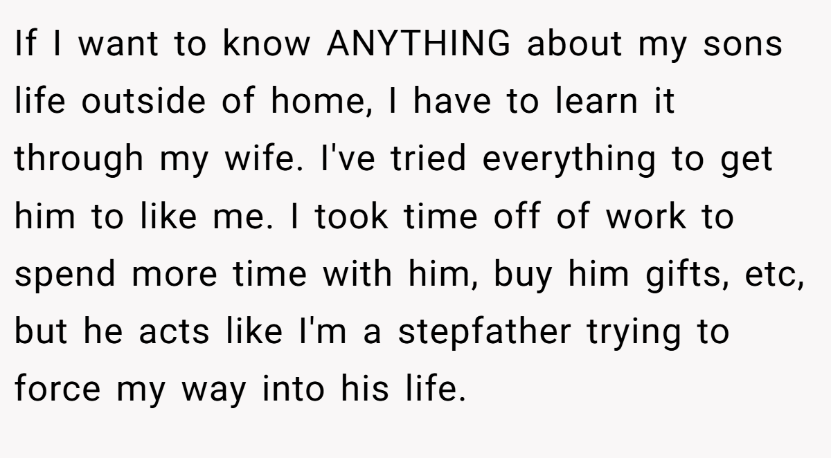 If I want to know ANYTHING about my sons life outside of home, I have to learn it through my wife. I've tried everything to get him to like me. I took time off of work to spend more time with him, buy him gifts, etc, but he acts like I'm a stepfather trying to force my way into his life.
