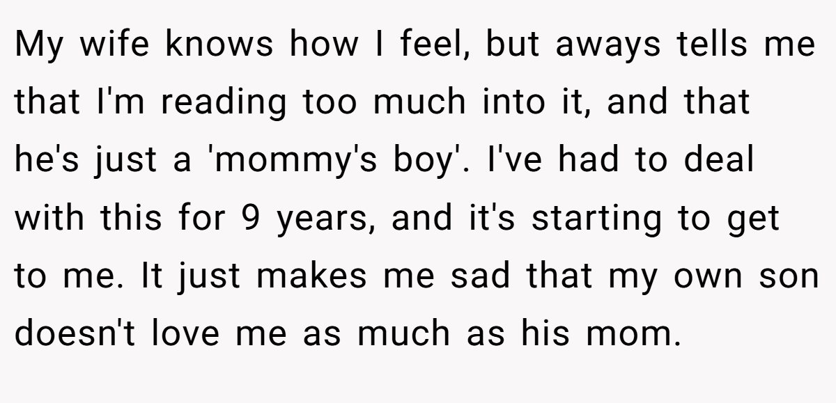 My wife knows how I feel, but aways tells me that I'm reading too much into it, and that he's just a 'mommy's boy'. I've had to deal with this for 9 years, and it's starting to get to me. It just makes me sad that my own son doesn't love me as much as his mom.