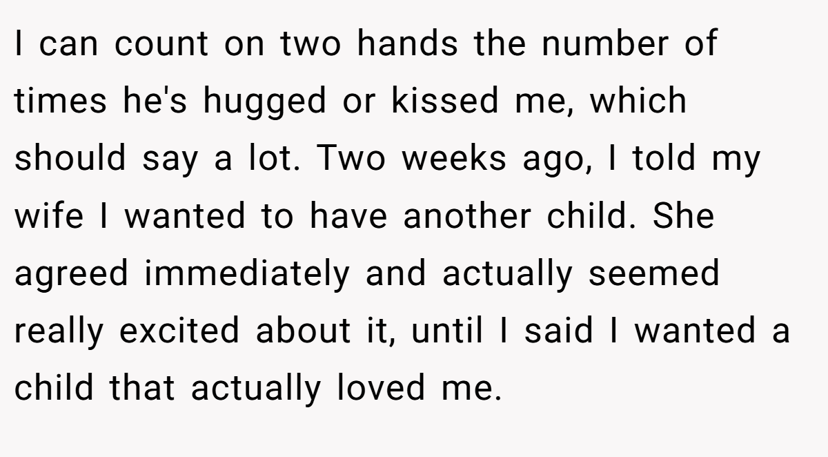 I can count on two hands the number of times he's hugged or kissed me, which should say a lot. Two weeks ago, I told my wife I wanted to have another child. She agreed immediately and actually seemed really excited about it, until I said I wanted a child that actually loved me.