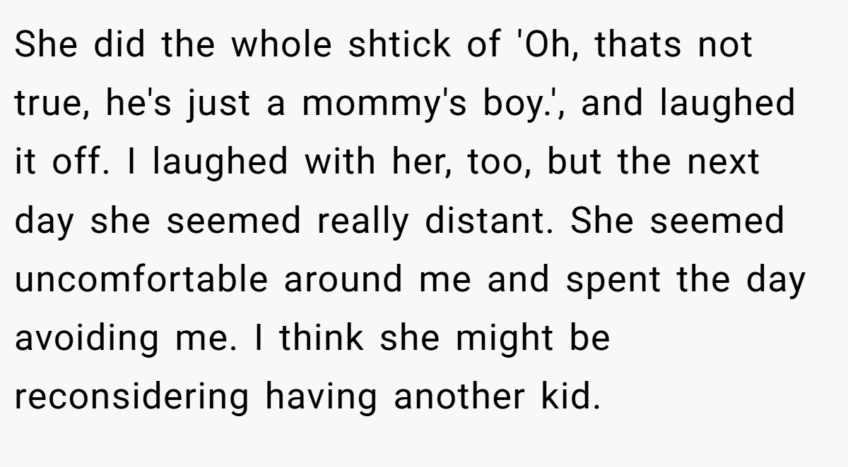 She did the whole shtick of 'Oh, thats not true, he's just a mommy's boy.', and laughed it off. I laughed with her, too, but the next day she seemed really distant. She seemed uncomfortable around me and spent the day avoiding me. I think she might be reconsidering having another kid.