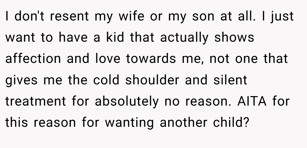 I don't resent my wife or my son at all. I just want to have a kid that actually shows affection and love towards me, not one that gives me the cold shoulder and silent treatment for absolutely no reason. AITA for this reason for wanting another child?