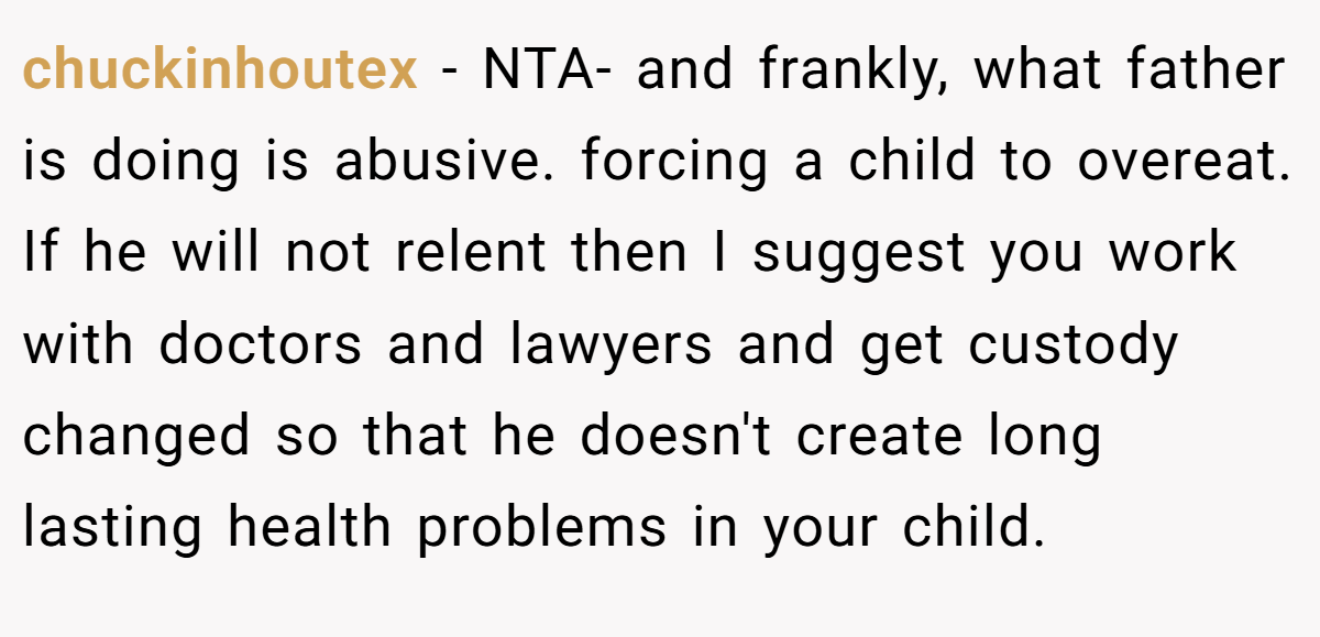 chuckinhoutex − NTA- and frankly, what father is doing is abusive. forcing a child to overeat. If he will not relent then I suggest you work with doctors and lawyers and get custody changed so that he doesn't create long lasting health problems in your child.