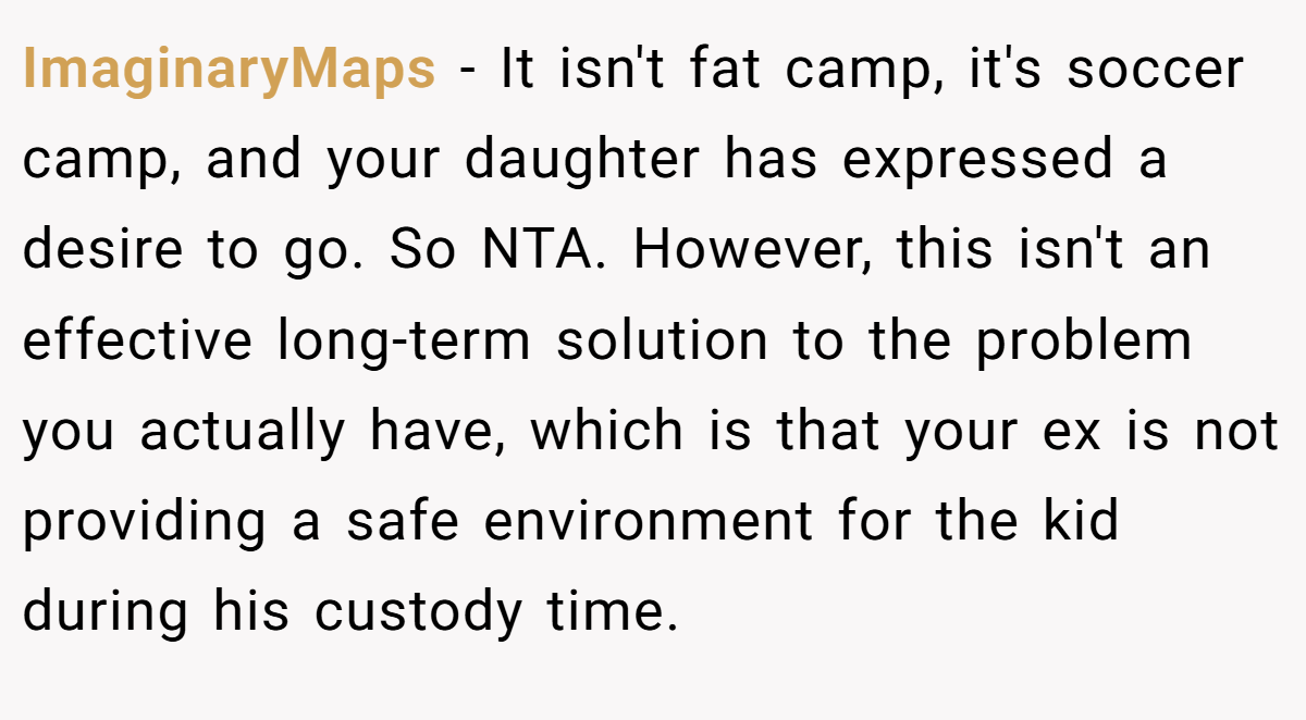 ImaginaryMaps − It isn't fat camp, it's soccer camp, and your daughter has expressed a desire to go. So NTA. However, this isn't an effective long-term solution to the problem you actually have, which is that your ex is not providing a safe environment for the kid during his custody time.