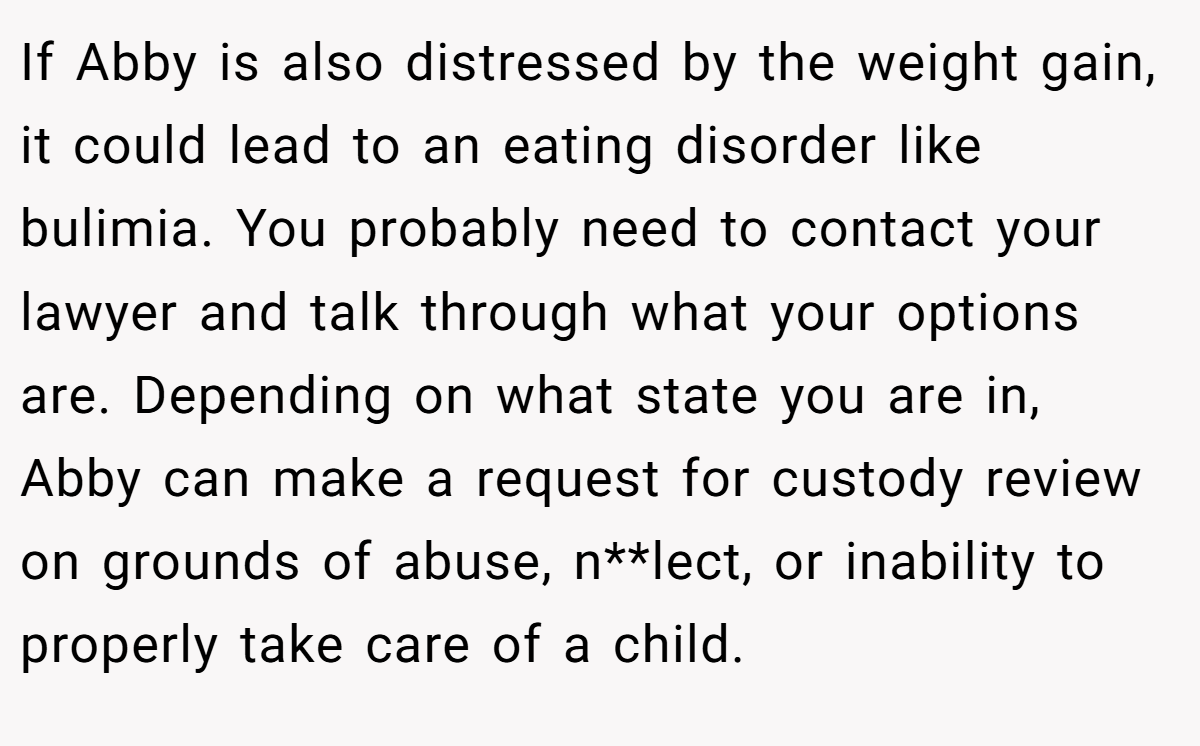 If Abby is also distressed by the weight gain, it could lead to an eating disorder like bulimia. You probably need to contact your lawyer and talk through what your options are. Depending on what state you are in, Abby can make a request for custody review on grounds of abuse, n**lect, or inability to properly take care of a child.