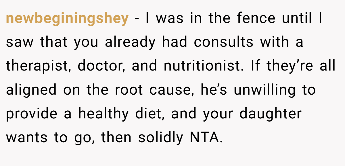 newbeginingshey − I was in the fence until I saw that you already had consults with a therapist, doctor, and nutritionist. If they’re all aligned on the root cause, he’s unwilling to provide a healthy diet, and your daughter wants to go, then solidly NTA.