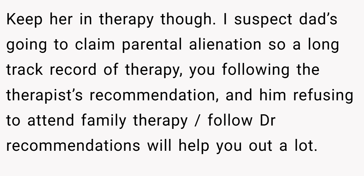 Keep her in therapy though. I suspect dad’s going to claim parental alienation so a long track record of therapy, you following the therapist’s recommendation, and him refusing to attend family therapy / follow Dr recommendations will help you out a lot.