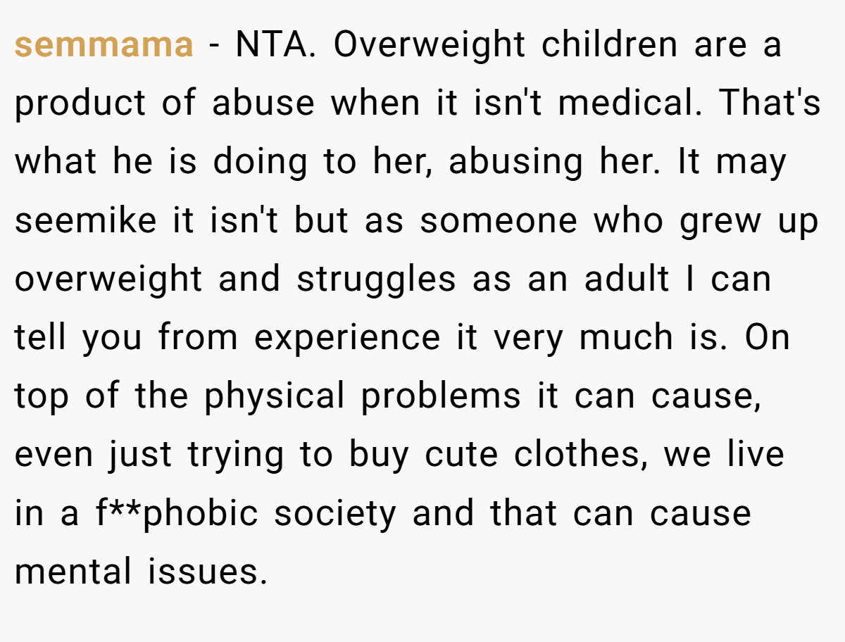 semmama − NTA. Overweight children are a product of abuse when it isn't medical. That's what he is doing to her, abusing her. It may seemike it isn't but as someone who grew up overweight and struggles as an adult I can tell you from experience it very much is. On top of the physical problems it can cause, even just trying to buy cute clothes, we live in a f**phobic society and that can cause mental issues.