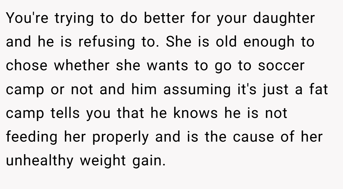 You're trying to do better for your daughter and he is refusing to. She is old enough to chose whether she wants to go to soccer camp or not and him assuming it's just a fat camp tells you that he knows he is not feeding her properly and is the cause of her unhealthy weight gain.