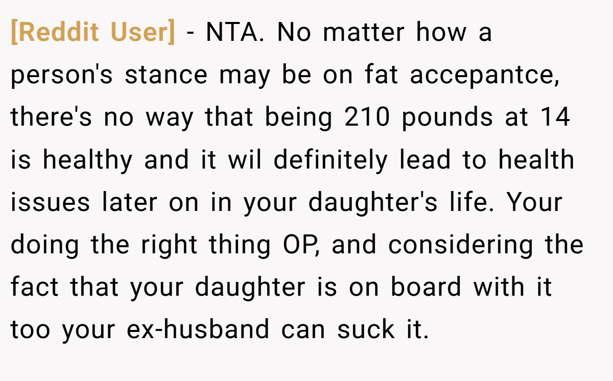 [Reddit User] − NTA. No matter how a person's stance may be on fat accepantce, there's no way that being 210 pounds at 14 is healthy and it wil definitely lead to health issues later on in your daughter's life. Your doing the right thing OP, and considering the fact that your daughter is on board with it too your ex-husband can suck it.
