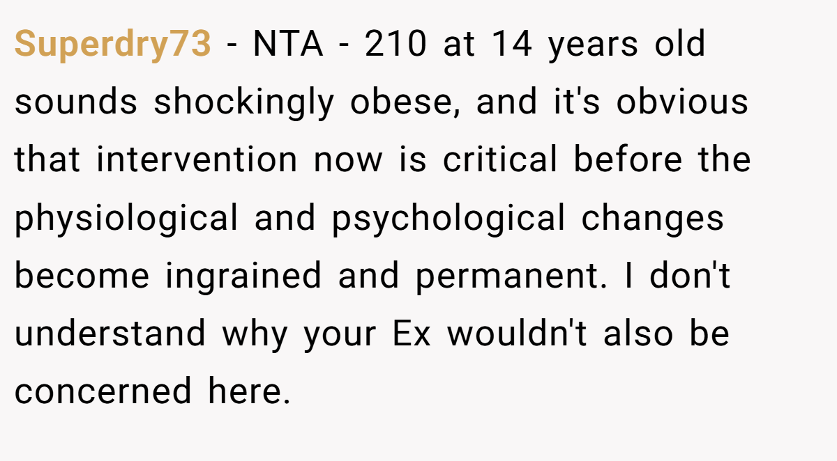 Superdry73 − NTA - 210 at 14 years old sounds shockingly obese, and it's obvious that intervention now is critical before the physiological and psychological changes become ingrained and permanent. I don't understand why your Ex wouldn't also be concerned here.