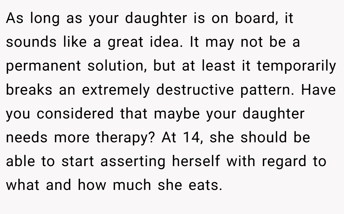 As long as your daughter is on board, it sounds like a great idea. It may not be a permanent solution, but at least it temporarily breaks an extremely destructive pattern. Have you considered that maybe your daughter needs more therapy? At 14, she should be able to start asserting herself with regard to what and how much she eats.
