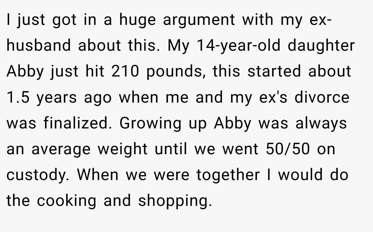 I just got in a huge argument with my ex-husband about this. My 14-year-old daughter Abby just hit 210 pounds, this started about 1.5 years ago when me and my ex's divorce was finalized. Growing up Abby was always an average weight until we went 50/50 on custody. When we were together I would do the cooking and shopping.