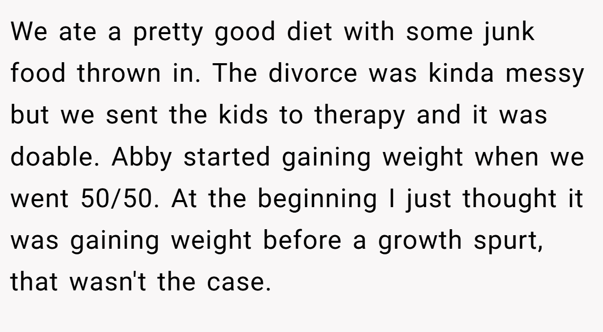 We ate a pretty good diet with some junk food thrown in. The divorce was kinda messy but we sent the kids to therapy and it was doable. Abby started gaining weight when we went 50/50. At the beginning I just thought it was gaining weight before a growth spurt, that wasn't the case.