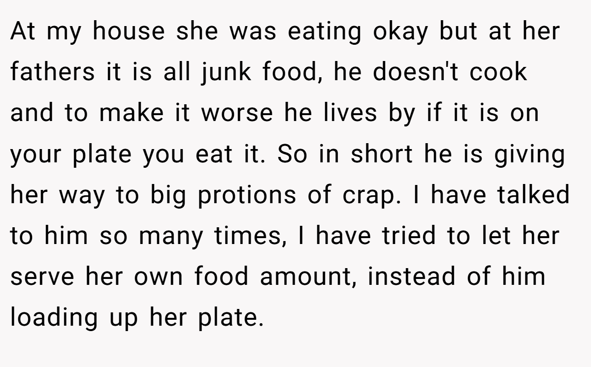 At my house she was eating okay but at her fathers it is all junk food, he doesn't cook and to make it worse he lives by if it is on your plate you eat it. So in short he is giving her way to big protions of crap. I have talked to him so many times, I have tried to let her serve her own food amount, instead of him loading up her plate.
