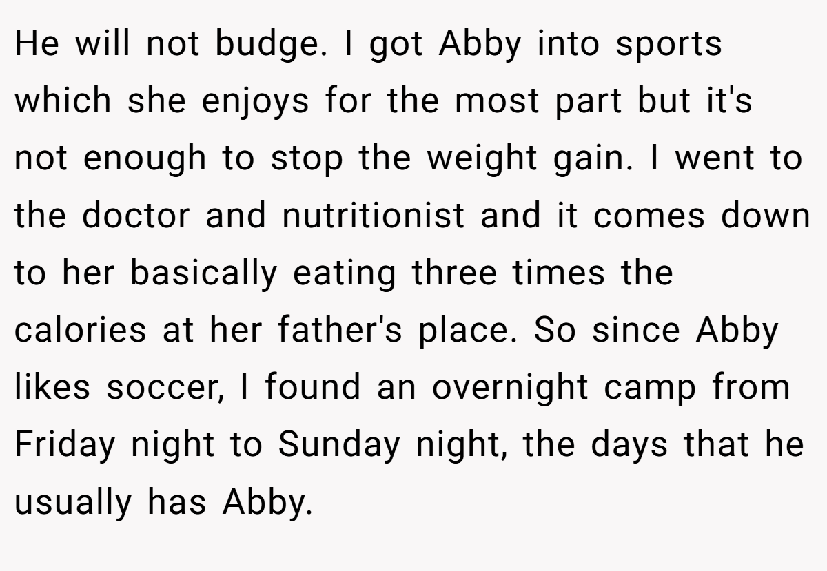 He will not budge. I got Abby into sports which she enjoys for the most part but it's not enough to stop the weight gain. I went to the doctor and nutritionist and it comes down to her basically eating three times the calories at her father's place. So since Abby likes soccer, I found an overnight camp from Friday night to Sunday night, the days that he usually has Abby.