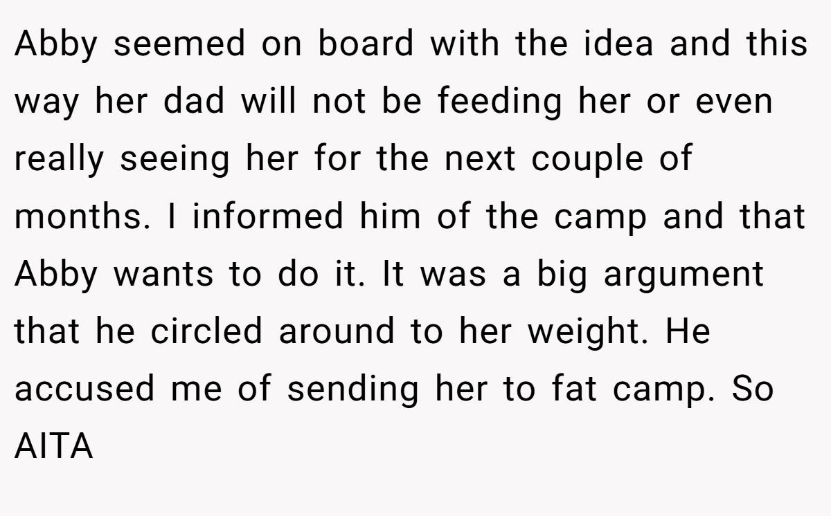 Abby seemed on board with the idea and this way her dad will not be feeding her or even really seeing her for the next couple of months. I informed him of the camp and that Abby wants to do it. It was a big argument that he circled around to her weight. He accused me of sending her to fat camp. So AITA