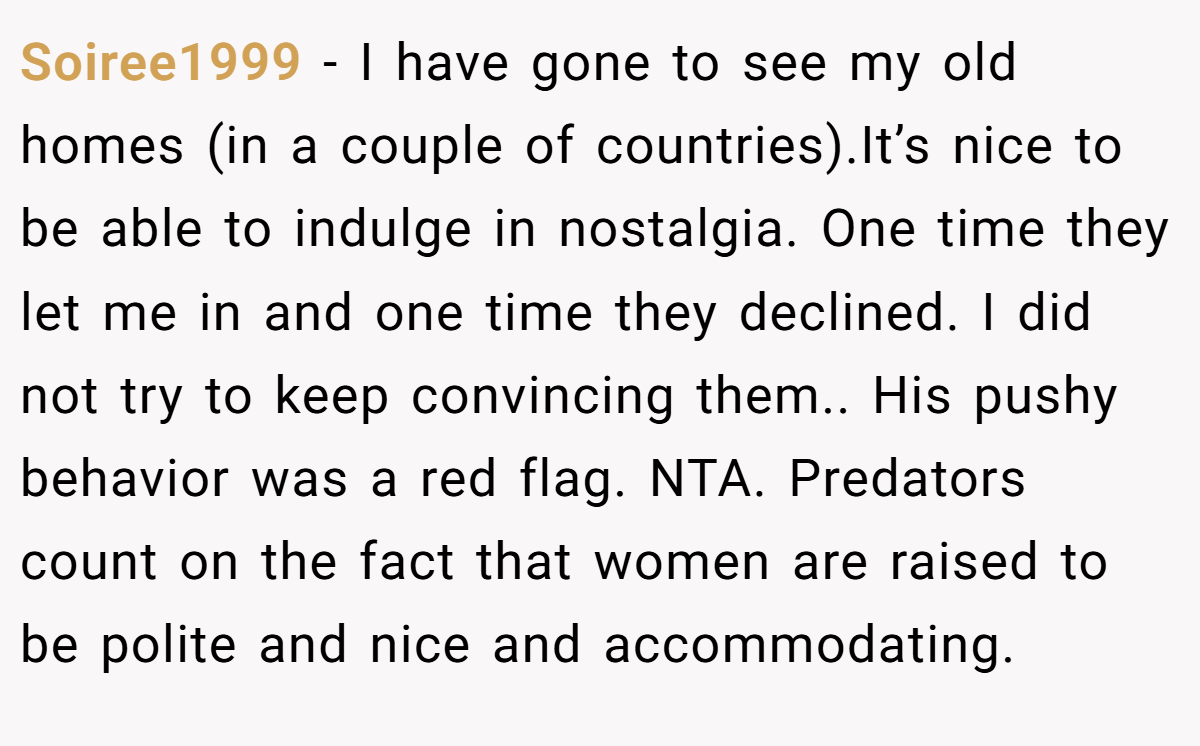 Soiree1999 − I have gone to see my old homes (in a couple of countries).It’s nice to be able to indulge in nostalgia. One time they let me in and one time they declined. I did not try to keep convincing them.. His pushy behavior was a red flag. NTA. Predators count on the fact that women are raised to be polite and nice and accommodating.