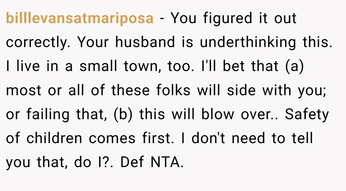 billlevansatmariposa − You figured it out correctly. Your husband is underthinking this. I live in a small town, too. I'll bet that (a) most or all of these folks will side with you; or failing that, (b) this will blow over.. Safety of children comes first. I don't need to tell you that, do I?. Def NTA.