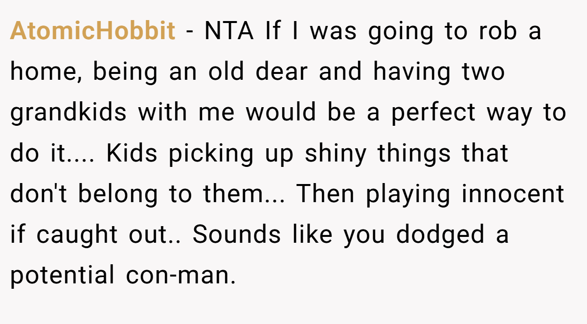 AtomicHobbit − NTA If I was going to rob a home, being an old dear and having two grandkids with me would be a perfect way to do it.... Kids picking up shiny things that don't belong to them... Then playing innocent if caught out.. Sounds like you dodged a potential con-man.