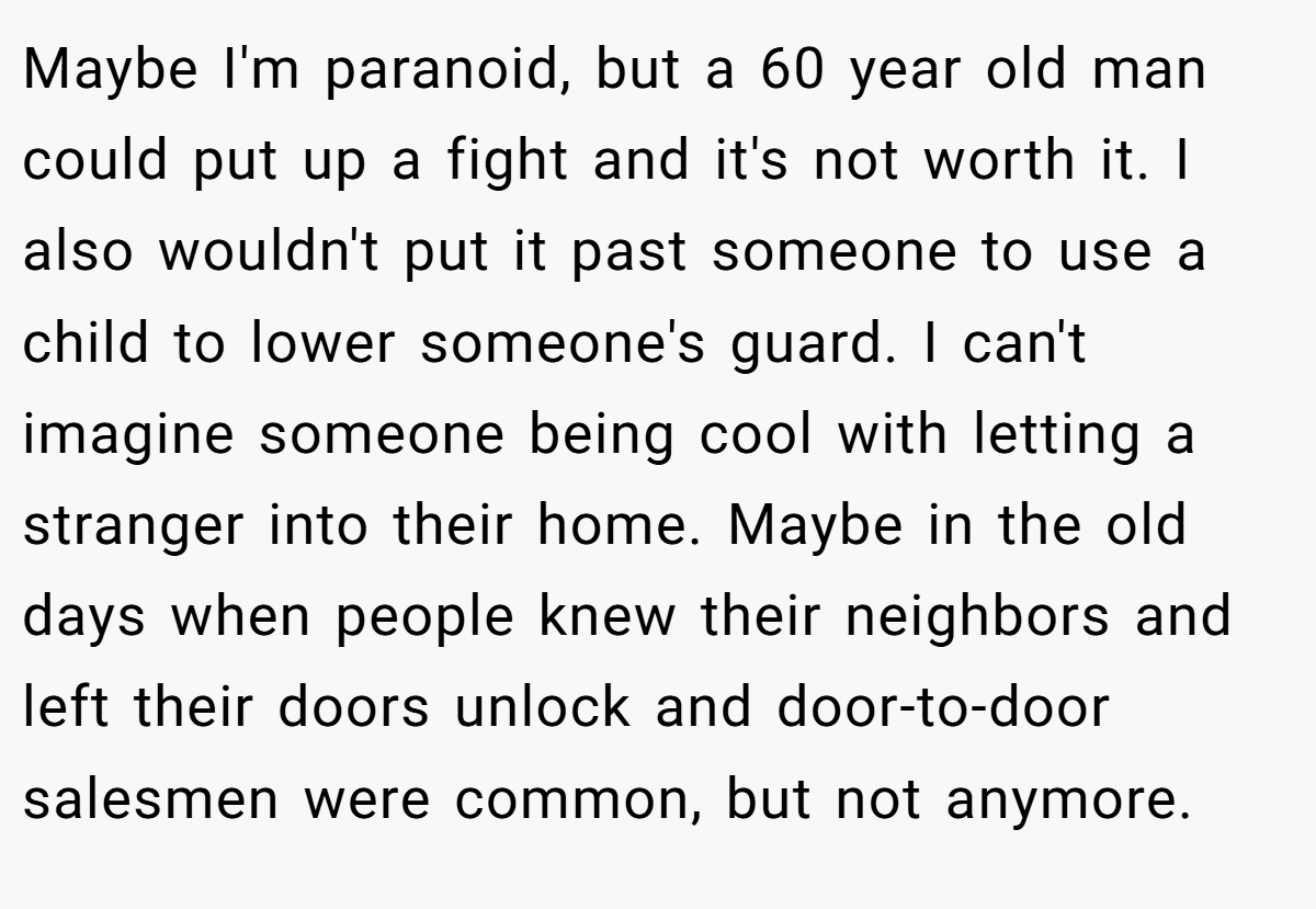 Maybe I'm paranoid, but a 60 year old man could put up a fight and it's not worth it. I also wouldn't put it past someone to use a child to lower someone's guard. I can't imagine someone being cool with letting a stranger into their home. Maybe in the old days when people knew their neighbors and left their doors unlock and door-to-door salesmen were common, but not anymore.