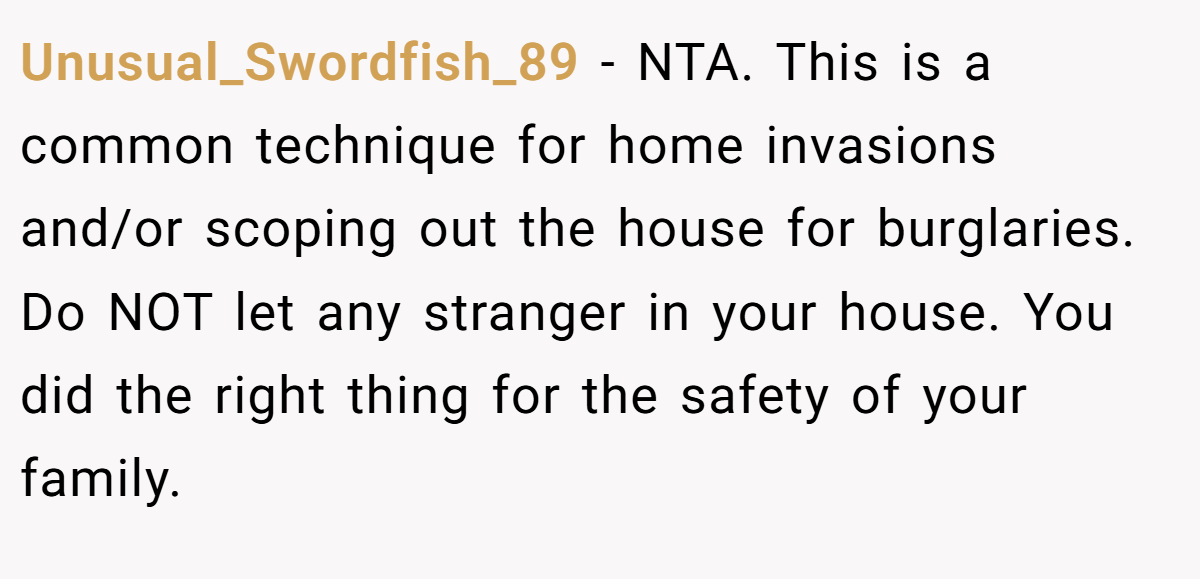 Unusual_Swordfish_89 − NTA. This is a common technique for home invasions and/or scoping out the house for burglaries. Do NOT let any stranger in your house. You did the right thing for the safety of your family.