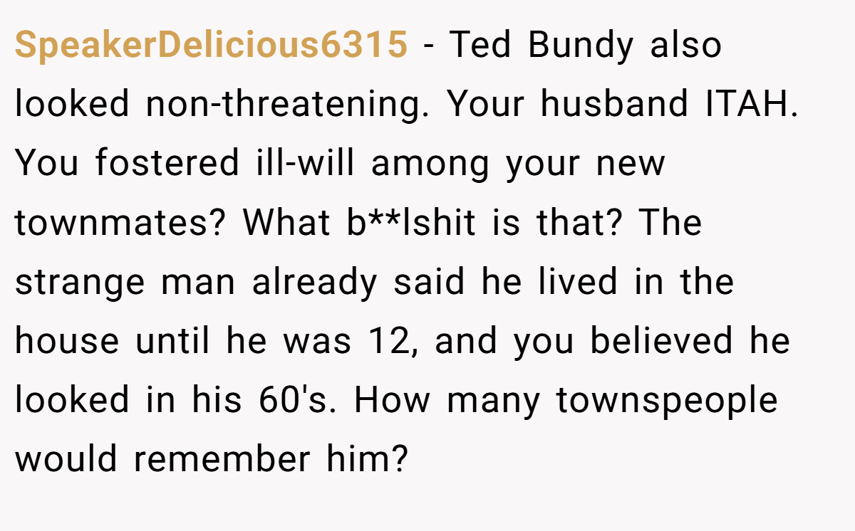SpeakerDelicious6315 − Ted Bundy also looked non-threatening. Your husband ITAH. You fostered ill-will among your new townmates? What b**lshit is that? The strange man already said he lived in the house until he was 12, and you believed he looked in his 60's. How many townspeople would remember him?