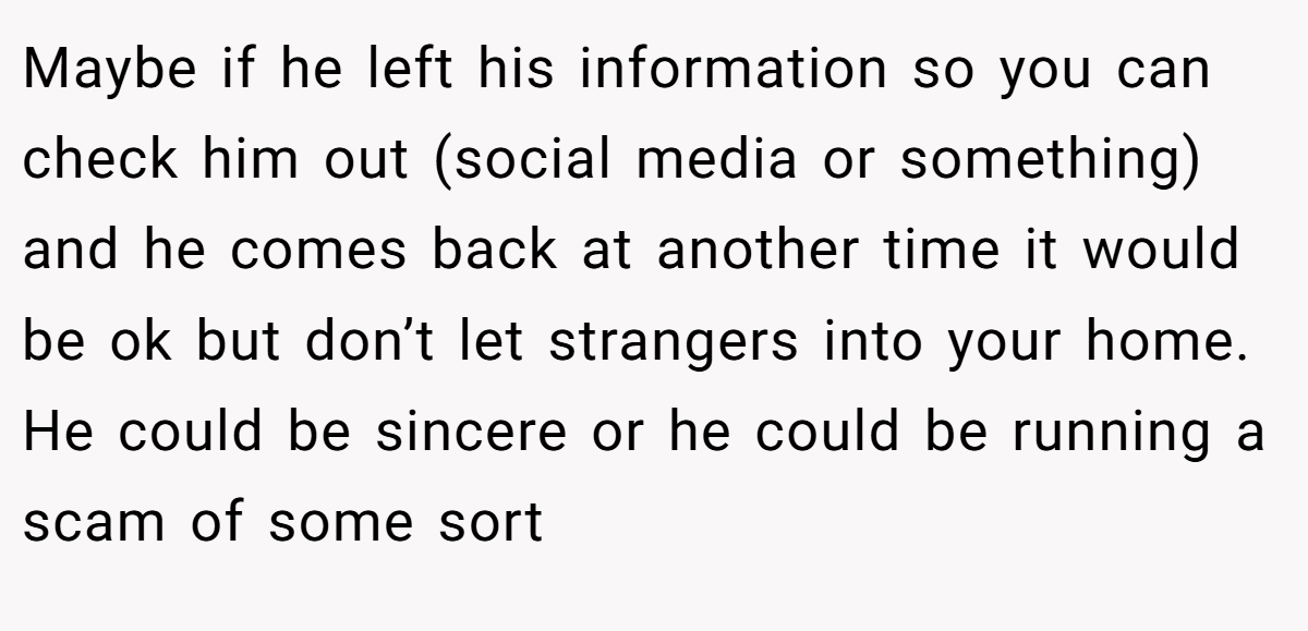 Maybe if he left his information so you can check him out (social media or something) and he comes back at another time it would be ok but don’t let strangers into your home. He could be sincere or he could be running a scam of some sort