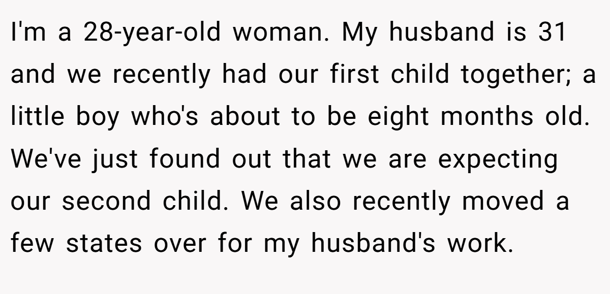 I'm a 28-year-old woman. My husband is 31 and we recently had our first child together; a little boy who's about to be eight months old. We've just found out that we are expecting our second child. We also recently moved a few states over for my husband's work.