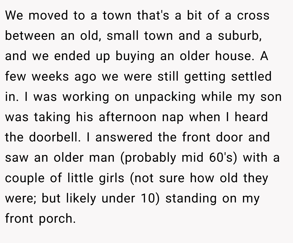 We moved to a town that's a bit of a cross between an old, small town and a suburb, and we ended up buying an older house. A few weeks ago we were still getting settled in. I was working on unpacking while my son was taking his afternoon nap when I heard the doorbell. I answered the front door and saw an older man (probably mid 60's) with a couple of little girls (not sure how old they were; but likely under 10) standing on my front porch.