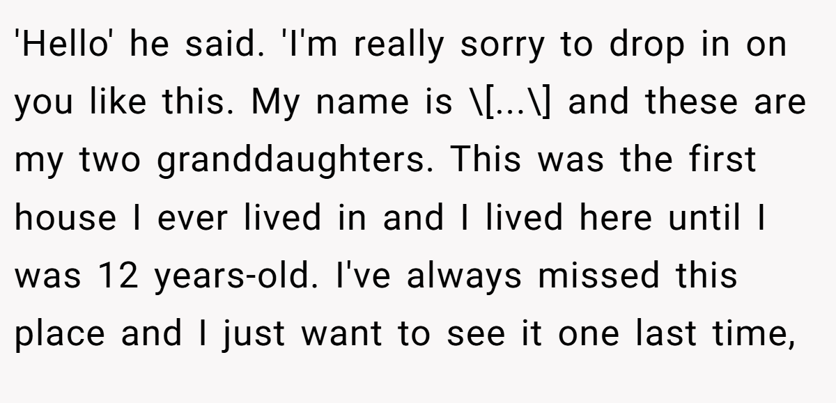 'Hello' he said. 'I'm really sorry to drop in on you like this. My name is \[...\] and these are my two granddaughters. This was the first house I ever lived in and I lived here until I was 12 years-old. I've always missed this place and I just want to see it one last time,