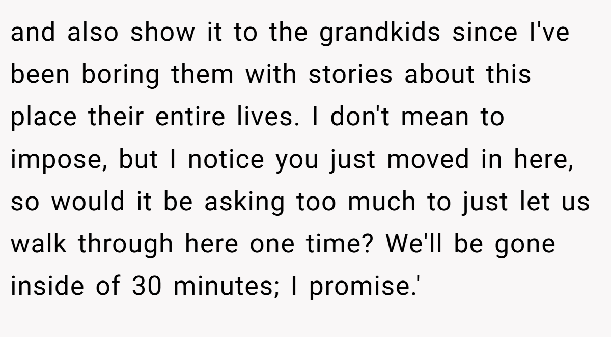 and also show it to the grandkids since I've been boring them with stories about this place their entire lives. I don't mean to impose, but I notice you just moved in here, so would it be asking too much to just let us walk through here one time? We'll be gone inside of 30 minutes; I promise.'
