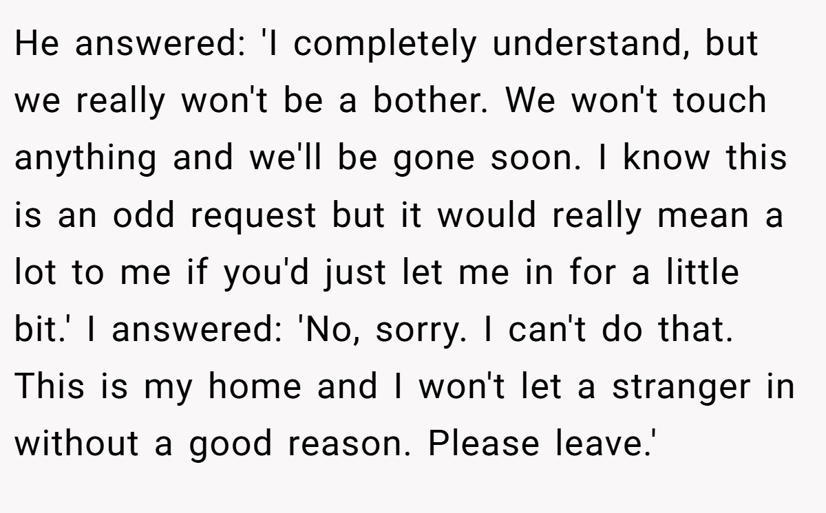 He answered: 'I completely understand, but we really won't be a bother. We won't touch anything and we'll be gone soon. I know this is an odd request but it would really mean a lot to me if you'd just let me in for a little bit.' I answered: 'No, sorry. I can't do that. This is my home and I won't let a stranger in without a good reason. Please leave.'