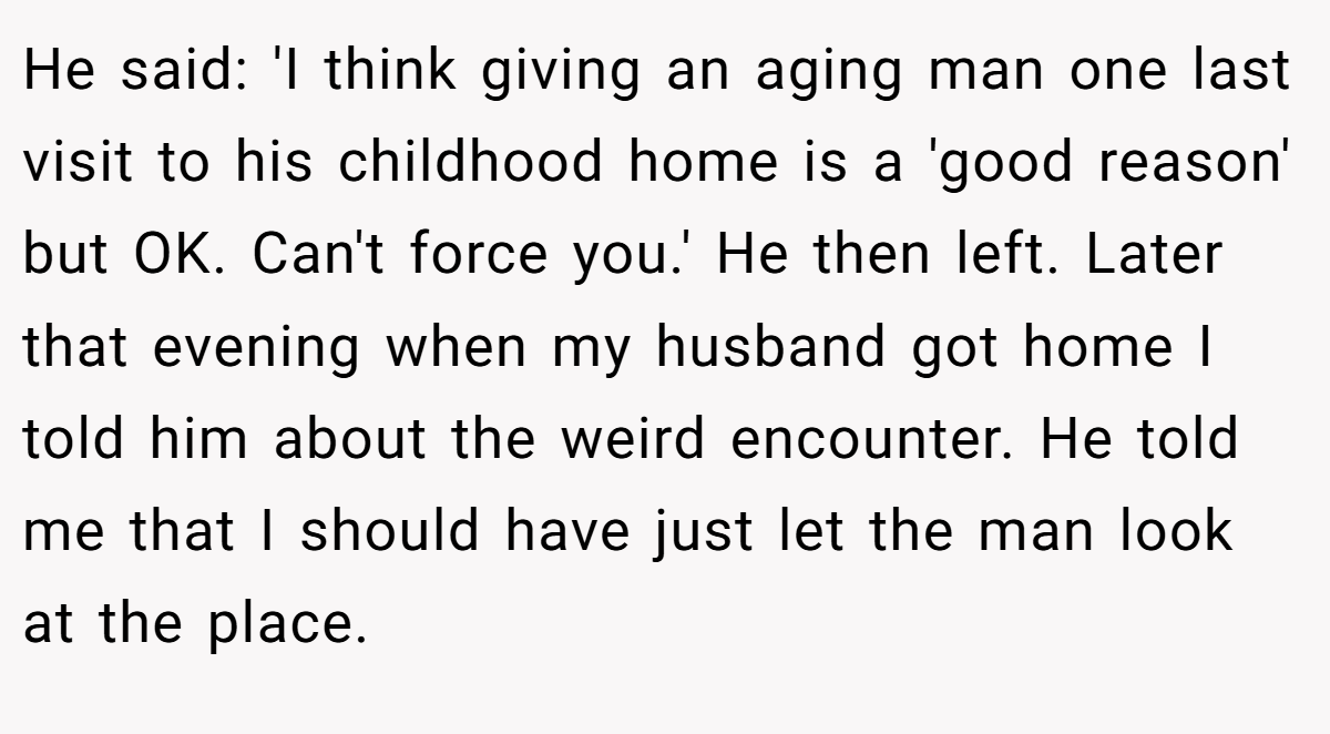 He said: 'I think giving an aging man one last visit to his childhood home is a 'good reason' but OK. Can't force you.' He then left. Later that evening when my husband got home I told him about the weird encounter. He told me that I should have just let the man look at the place.