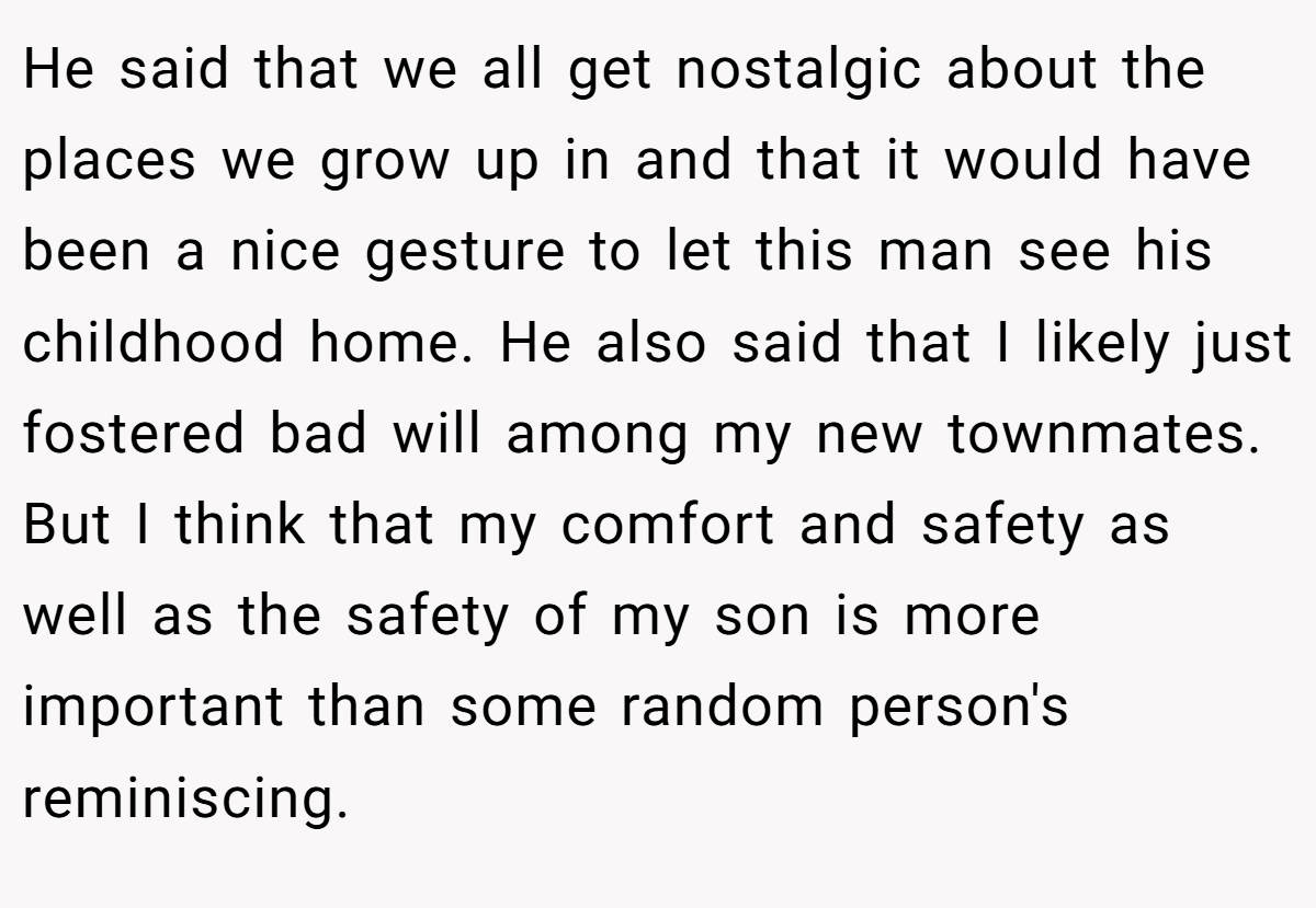 He said that we all get nostalgic about the places we grow up in and that it would have been a nice gesture to let this man see his childhood home. He also said that I likely just fostered bad will among my new townmates. But I think that my comfort and safety as well as the safety of my son is more important than some random person's reminiscing.