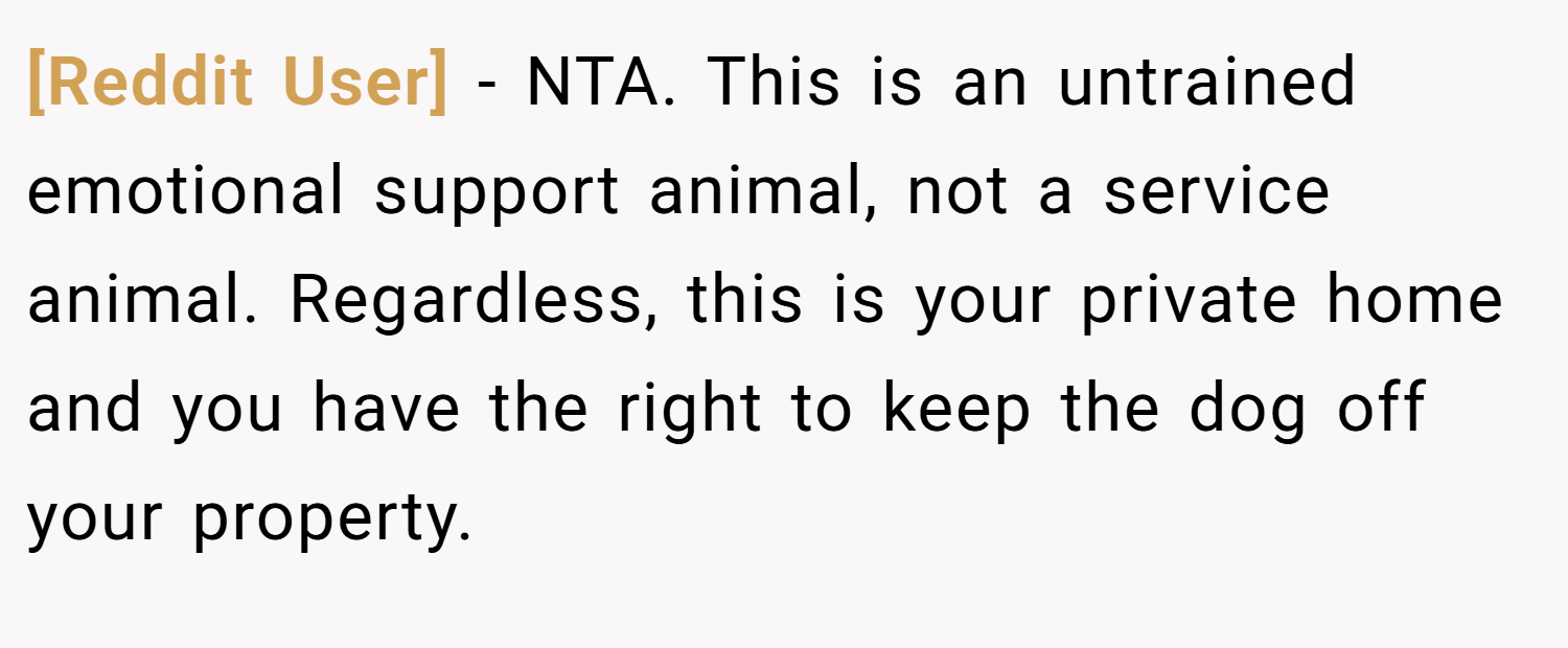 [Reddit User] − NTA. This is an untrained emotional support animal, not a service animal. Regardless, this is your private home and you have the right to keep the dog off your property.