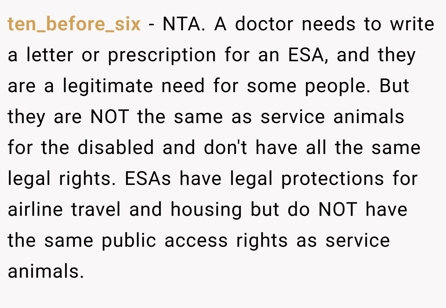 ten_before_six − NTA. A doctor needs to write a letter or prescription for an ESA, and they are a legitimate need for some people. But they are NOT the same as service animals for the disabled and don't have all the same legal rights. ESAs have legal protections for airline travel and housing but do NOT have the same public access rights as service animals.