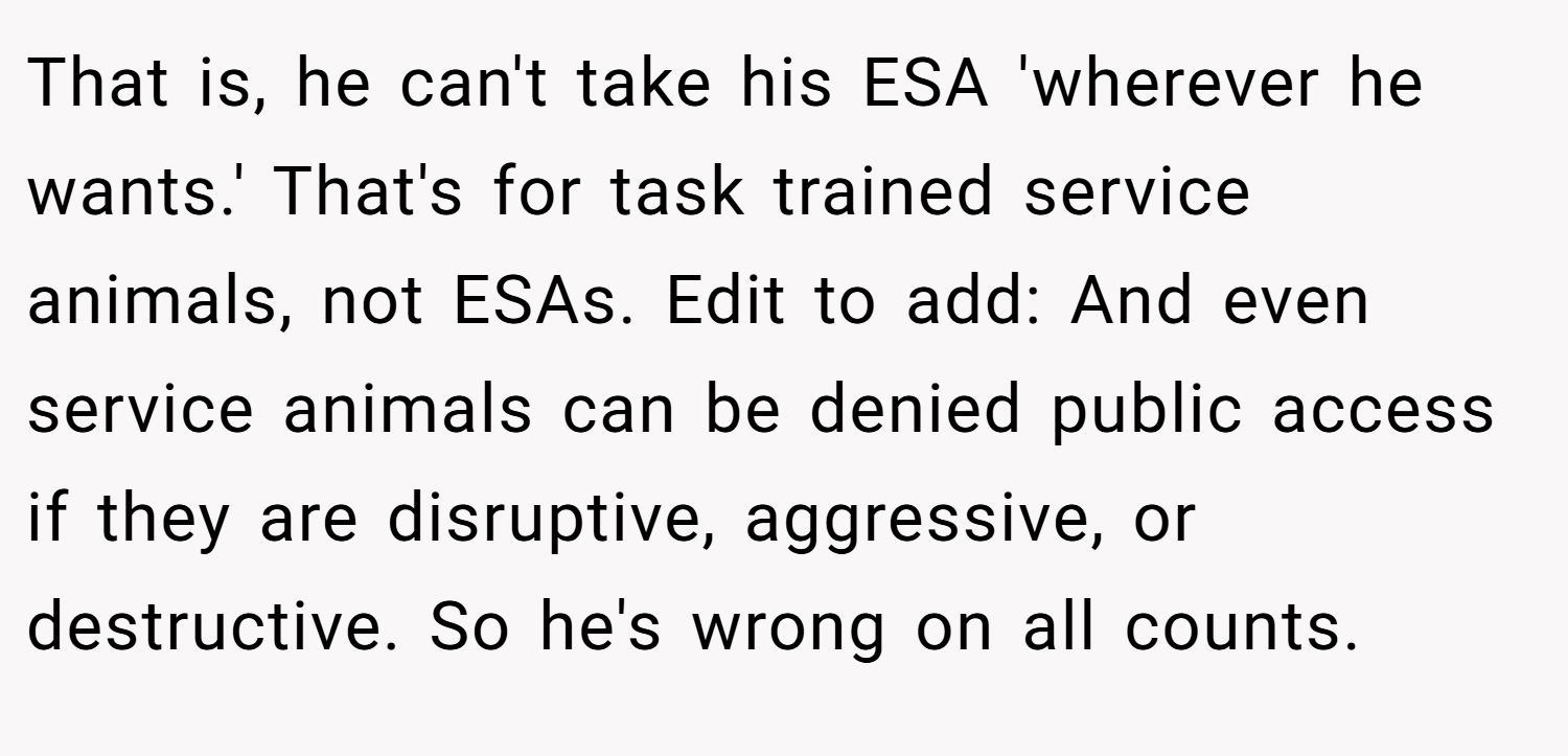 That is, he can't take his ESA 'wherever he wants.' That's for task trained service animals, not ESAs. Edit to add: And even service animals can be denied public access if they are disruptive, aggressive, or destructive. So he's wrong on all counts.