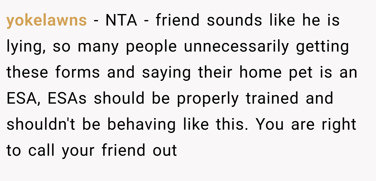 yokelawns − NTA - friend sounds like he is lying, so many people unnecessarily getting these forms and saying their home pet is an ESA, ESAs should be properly trained and shouldn't be behaving like this. You are right to call your friend out