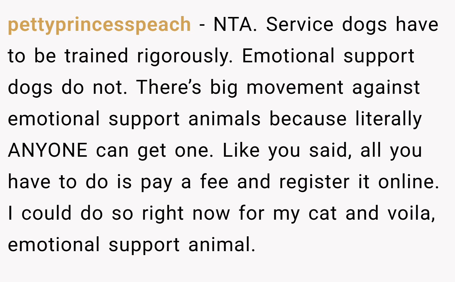 pettyprincesspeach − NTA. Service dogs have to be trained rigorously. Emotional support dogs do not. There’s big movement against emotional support animals because literally ANYONE can get one. Like you said, all you have to do is pay a fee and register it online. I could do so right now for my cat and voila, emotional support animal.