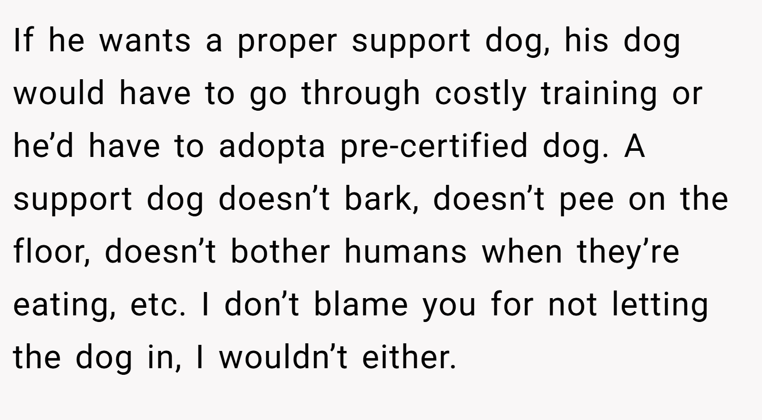If he wants a proper support dog, his dog would have to go through costly training or he’d have to adopta pre-certified dog. A support dog doesn’t bark, doesn’t pee on the floor, doesn’t bother humans when they’re eating, etc. I don’t blame you for not letting the dog in, I wouldn’t either.