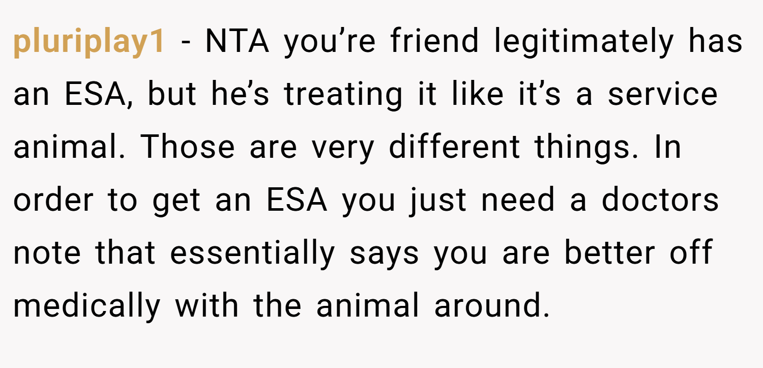 pluriplay1 − NTA you’re friend legitimately has an ESA, but he’s treating it like it’s a service animal. Those are very different things. In order to get an ESA you just need a doctors note that essentially says you are better off medically with the animal around.