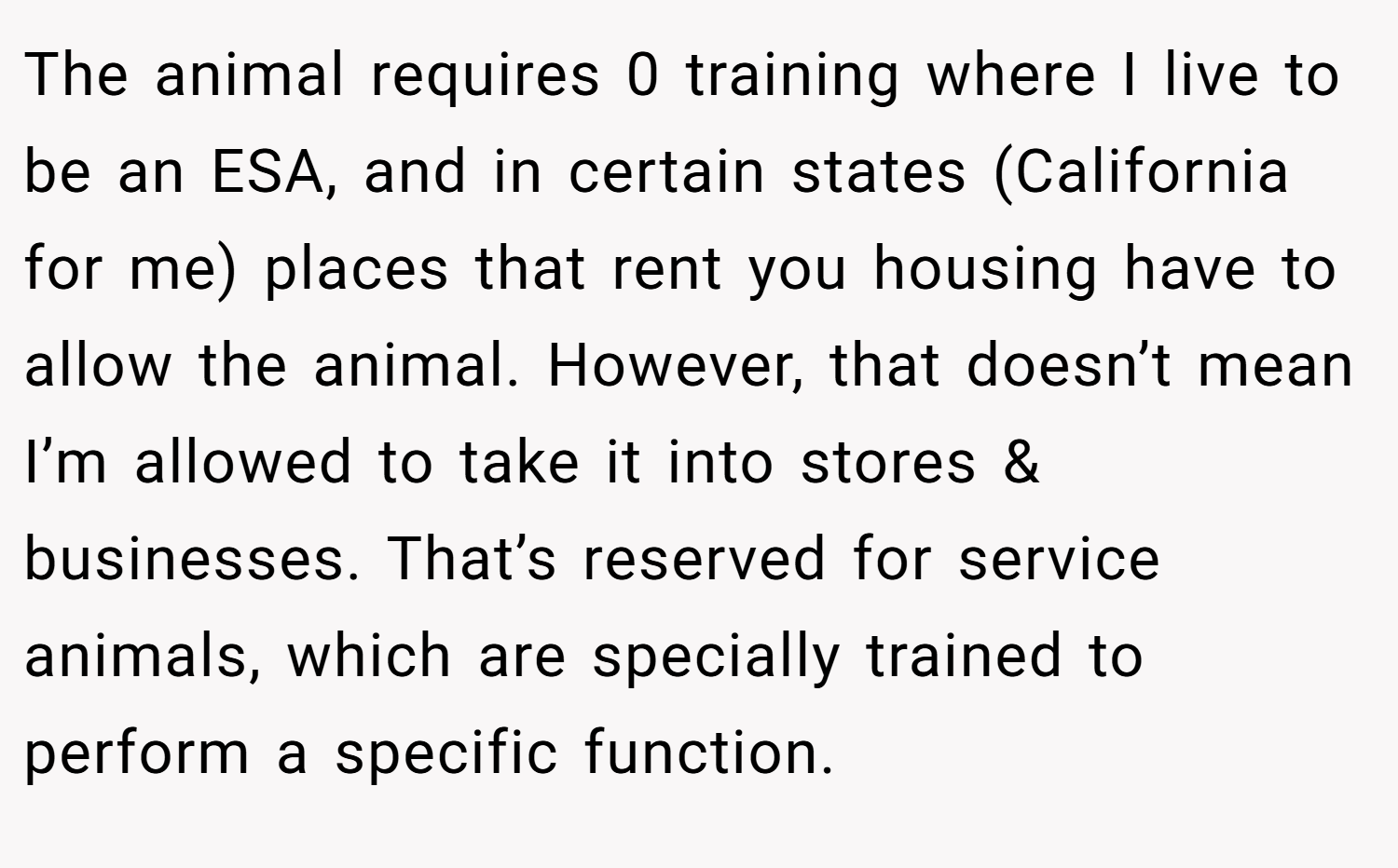 The animal requires 0 training where I live to be an ESA, and in certain states (California for me) places that rent you housing have to allow the animal. However, that doesn’t mean I’m allowed to take it into stores & businesses. That’s reserved for service animals, which are specially trained to perform a specific function.